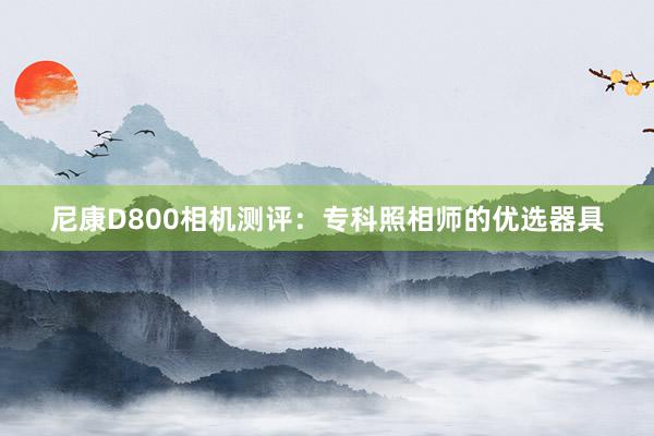 尼康D800相机测评：专科照相师的优选器具